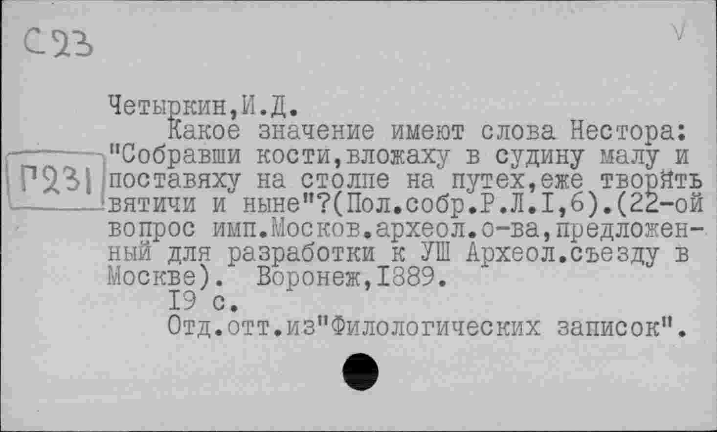 ﻿V
Четыркин,И.Д.
Какое значение имеют слова Нестора: "Собравши кости,вложаху в судину малу и і поставяху на столпе на путех,еже творйть ц.----.‘вятичи и ныне"?(Пол,собр.Р.Л.1,6).(22-ой
вопрос имп.Москов.археол.о-ва,предложенный для разработки к УШ Археол.съезду в Москве). Воронеж,1889.
19 с.
Отд.отт.из"Филологических записок".